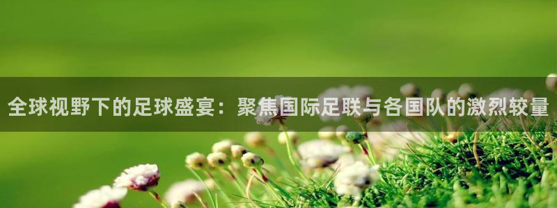 意昂体育app官方下载安装：全球视野下的足球盛宴：聚焦国际足