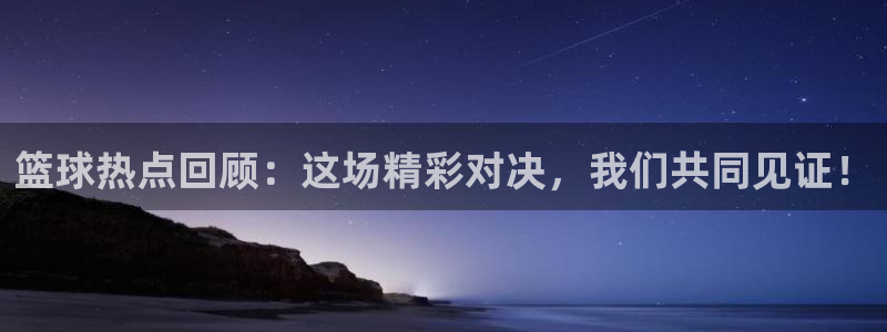 意昂平台：篮球热点回顾：这场精彩对决，我们共同见证！